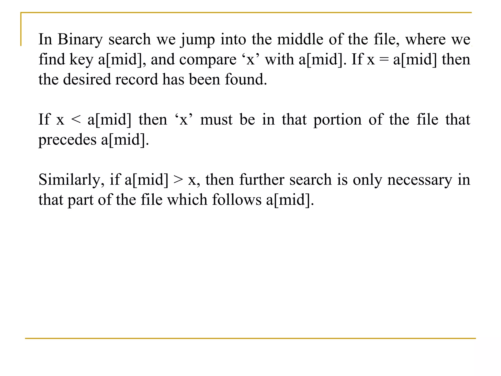In Binary search we jump into the middle of the file, where we
find key a[mid], and compare ‘x’ with a[mid]. If x = a[mid] then
the desired record has been found.
If x < a[mid] then ‘x’ must be in that portion of the file that
precedes a[mid].
Similarly, if a[mid] > x, then further search is only necessary in
that part of the file which follows a[mid].
 