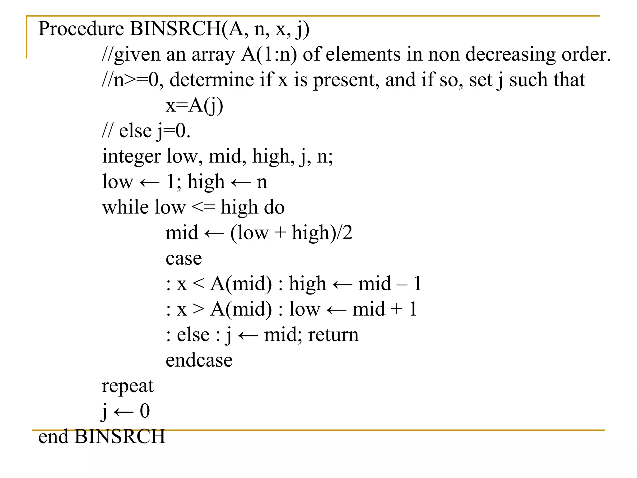 Procedure BINSRCH(A, n, x, j)
//given an array A(1:n) of elements in non decreasing order.
//n>=0, determine if x is present, and if so, set j such that
x=A(j)
// else j=0.
integer low, mid, high, j, n;
low ← 1; high ← n
while low <= high do
mid ← (low + high)/2
case
: x < A(mid) : high ← mid – 1
: x > A(mid) : low ← mid + 1
: else : j ← mid; return
endcase
repeat
j ← 0
end BINSRCH
 