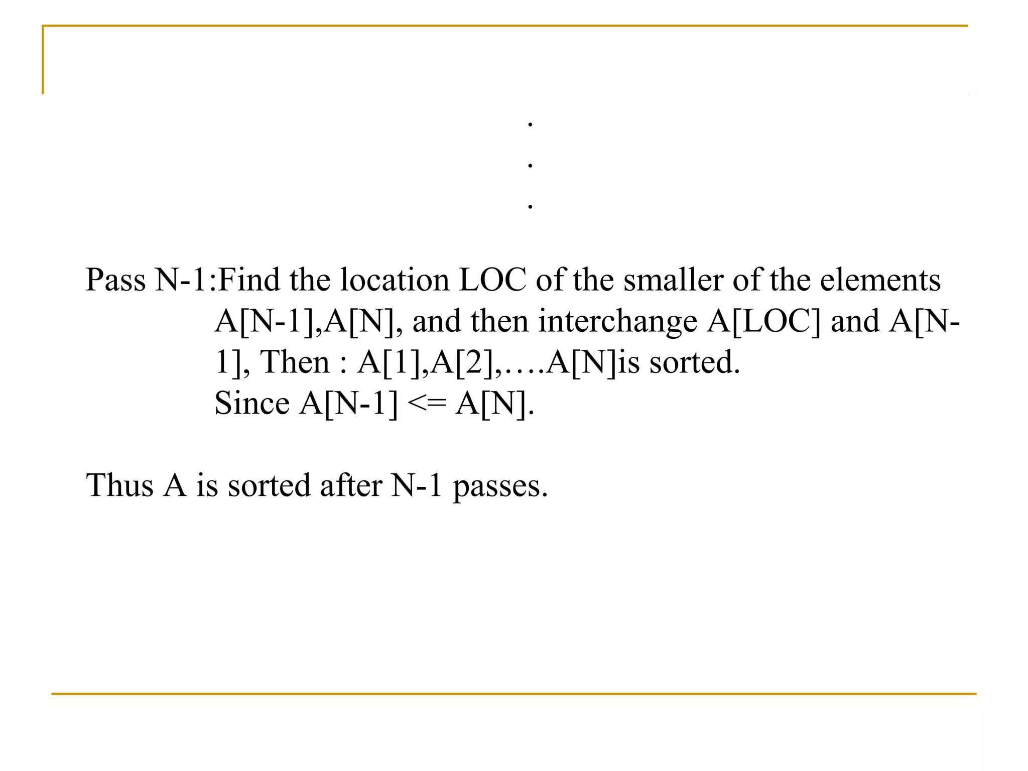 .
.
.
Pass N-1:Find the location LOC of the smaller of the elements
A[N-1],A[N], and then interchange A[LOC] and A[N-
1], Then : A[1],A[2],….A[N]is sorted.
Since A[N-1] <= A[N].
Thus A is sorted after N-1 passes.
 