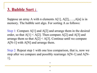 3. Bubble Sort :
Suppose an array A with n elements A[1], A[2],…..,A[n] is in
memory. The bubble sort algo. For sorting A as follows:
Step 1: Compare A[1] and A[2] and arrange them in the desired
order, so that A[1] < A[2]. Then compare A[2] and A[3] and
arrange them so that A[2] < A[3]. Continue until we compare
A[N-1] with A[N] and arrange them.
Step 2: Repeat step 1 with one less comparison, that is, now we
stop after we compare and possibly rearrange A[N-1] and A[N-
1].
.
.
.
 