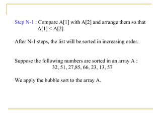Step N-1 : Compare A[1] with A[2] and arrange them so that
A[1] < A[2].
After N-1 steps, the list will be sorted in increasing order.
Suppose the following numbers are sorted in an array A :
32, 51, 27,85, 66, 23, 13, 57
We apply the bubble sort to the array A.
 