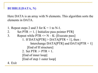 BUBBLE(DATA, N)
Here DATA is an array with N elements. This algorithm sorts the
elements in DATA.
1. Repeat steps 2 and 3 for K = 1 to N-1.
2. Set PTR := 1. [ Initialize pass pointer PTR]
3. Repeat while PTR <= N – K: [Execute pass]
1. If DATA[PTR] > DATA[PTR + 1], then :
Interchange DATA[PTR] and DATA[PTR + 1]
[End of If structure]
2. Set PTR := PTR + 1.
[End of inner loop]
[End of step 1 outer loop]
4. Exit
 