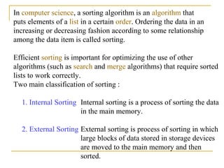 In computer science, a sorting algorithm is an algorithm that
puts elements of a list in a certain order. Ordering the data in an
increasing or decreasing fashion according to some relationship
among the data item is called sorting.
Efficient sorting is important for optimizing the use of other
algorithms (such as search and merge algorithms) that require sorted
lists to work correctly.
Two main classification of sorting :
1. Internal Sorting Internal sorting is a process of sorting the data
in the main memory.
2. External Sorting External sorting is process of sorting in which
large blocks of data stored in storage devices
are moved to the main memory and then
sorted.
 