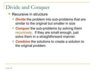 Comp 122
Divide and Conquer
 Recursive in structure
 Divide the problem into sub-problems that are
similar to the original but smaller in size
 Conquer the sub-problems by solving them
recursively. If they are small enough, just
solve them in a straightforward manner.
 Combine the solutions to create a solution to
the original problem
 