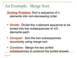 Comp 122
An Example: Merge Sort
Sorting Problem: Sort a sequence of n
elements into non-decreasing order.
 Divide: Divide the n-element sequence to be
sorted into two subsequences of n/2
elements each
 Conquer: Sort the two subsequences
recursively using merge sort.
 Combine: Merge the two sorted
subsequences to produce the sorted answer.
 