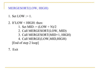 MERGESORT(LOW, HIGH)
1. Set LOW := 1.
2. If LOW < HIGH: then:
1. Set MID := (LOW + N)/2
2. Call MERGESORT(LOW, MID)
3. Call MERGESORT(MID+1, HIGH)
4. Call MERGE(LOW,MID,HIGH)
[End of step 2 loop]
7. Exit
 