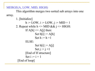 MERGE(A, LOW, MID, HIGH)
This algorithm merges two sorted sub arrays into one
array.
1. [Initialize]
h := LOW, i := LOW, j := MID + 1
2. Repeat while h <= MID && j <= HIGH:
If A[h] <= A[j] then:
Set b[i] := A[h]
Set h := h +1
ELSE:
Set b[i] := A[j]
Set j := j +1
[End of If structure]
Set i := i + 1
[End of loop]
 
