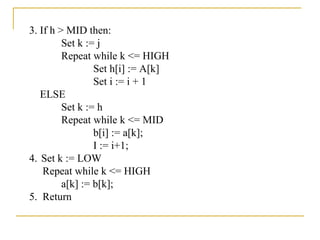 3. If h > MID then:
Set k := j
Repeat while k <= HIGH
Set h[i] := A[k]
Set i := i + 1
ELSE
Set k := h
Repeat while k <= MID
b[i] := a[k];
I := i+1;
4. Set k := LOW
Repeat while k <= HIGH
a[k] := b[k];
5. Return
 