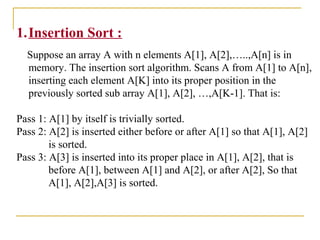 1.Insertion Sort :
Suppose an array A with n elements A[1], A[2],…..,A[n] is in
memory. The insertion sort algorithm. Scans A from A[1] to A[n],
inserting each element A[K] into its proper position in the
previously sorted sub array A[1], A[2], …,A[K-1]. That is:
Pass 1: A[1] by itself is trivially sorted.
Pass 2: A[2] is inserted either before or after A[1] so that A[1], A[2]
is sorted.
Pass 3: A[3] is inserted into its proper place in A[1], A[2], that is
before A[1], between A[1] and A[2], or after A[2], So that
A[1], A[2],A[3] is sorted.
 