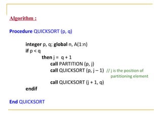 Algorithm :
Procedure QUICKSORT (p, q)
integer p, q; global n, A(1:n)
if p < q
then j = q + 1
call PARTITION (p, j)
call QUICKSORT (p, j – 1) // j is the position of
partitioning element
call QUICKSORT (j + 1, q)
endif
End QUICKSORT
 