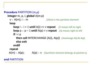 Procedure PARTITION (m,p)
integer m, p, i; global A(m:p)
v ← A(m); i ← m //A(m) is the partition element
loop
loop i ← i + 1 until A(i) <= v repeat //i moves left to right
loop p ← p – 1 until A(p) > v repeat //p moves right to left
if i < p
then call INTERCHANGE (A(i), A(p)) //exchange A(i) & A(p)
else exit
endif
repeat
A(m) ← A(p); A(p) ← v //partition element belongs at position p
end PARTITION
 