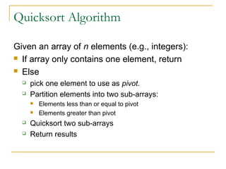 Quicksort Algorithm
Given an array of n elements (e.g., integers):
 If array only contains one element, return
 Else
 pick one element to use as pivot.
 Partition elements into two sub-arrays:
 Elements less than or equal to pivot
 Elements greater than pivot
 Quicksort two sub-arrays
 Return results
 