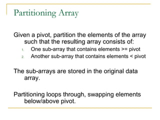 Partitioning Array
Given a pivot, partition the elements of the array
such that the resulting array consists of:
1. One sub-array that contains elements >= pivot
2. Another sub-array that contains elements < pivot
The sub-arrays are stored in the original data
array.
Partitioning loops through, swapping elements
below/above pivot.
 