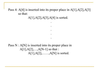 Pass 4: A[4] is inserted into its proper place in A[1],A[2],A[3]
so that:
A[1],A[2],A[3],A[4] is sorted.
.
.
.
.
.
Pass N : A[N] is inserted into its proper place in
A[1],A[2],…,A[N-1] so that :
A[1],A[2],……,A[N] is sorted.
 