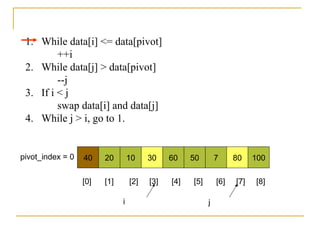 40 20 10 30 60 50 7 80 100pivot_index = 0
i j
1. While data[i] <= data[pivot]
++i
2. While data[j] > data[pivot]
--j
3. If i < j
swap data[i] and data[j]
4. While j > i, go to 1.
[0] [1] [2] [3] [4] [5] [6] [7] [8]
 