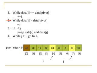 40 20 10 30 60 50 7 80 100pivot_index = 0
i j
1. While data[i] <= data[pivot]
++i
2. While data[j] > data[pivot]
--j
3. If i < j
swap data[i] and data[j]
4. While j > i, go to 1.
[0] [1] [2] [3] [4] [5] [6] [7] [8]
 