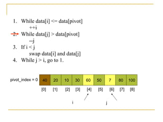 40 20 10 30 60 50 7 80 100pivot_index = 0
i j
1. While data[i] <= data[pivot]
++i
2. While data[j] > data[pivot]
--j
3. If i < j
swap data[i] and data[j]
4. While j > i, go to 1.
[0] [1] [2] [3] [4] [5] [6] [7] [8]
 