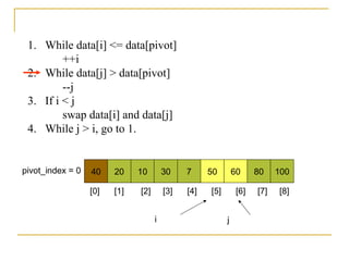 1. While data[i] <= data[pivot]
++i
2. While data[j] > data[pivot]
--j
3. If i < j
swap data[i] and data[j]
4. While j > i, go to 1.
40 20 10 30 7 50 60 80 100pivot_index = 0
i j
[0] [1] [2] [3] [4] [5] [6] [7] [8]
 