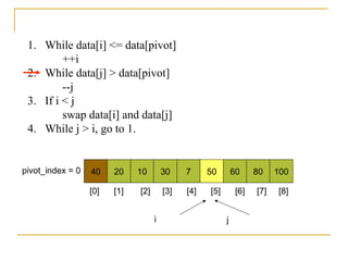 1. While data[i] <= data[pivot]
++i
2. While data[j] > data[pivot]
--j
3. If i < j
swap data[i] and data[j]
4. While j > i, go to 1.
40 20 10 30 7 50 60 80 100pivot_index = 0
i j
[0] [1] [2] [3] [4] [5] [6] [7] [8]
 