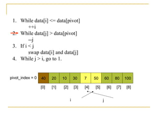 1. While data[i] <= data[pivot]
++i
2. While data[j] > data[pivot]
--j
3. If i < j
swap data[i] and data[j]
4. While j > i, go to 1.
40 20 10 30 7 50 60 80 100pivot_index = 0
i j
[0] [1] [2] [3] [4] [5] [6] [7] [8]
 