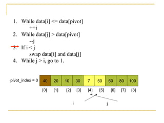 1. While data[i] <= data[pivot]
++i
2. While data[j] > data[pivot]
--j
3. If i < j
swap data[i] and data[j]
4. While j > i, go to 1.
40 20 10 30 7 50 60 80 100pivot_index = 0
i j
[0] [1] [2] [3] [4] [5] [6] [7] [8]
 