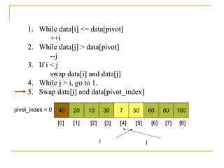 1. While data[i] <= data[pivot]
++i
2. While data[j] > data[pivot]
--j
3. If i < j
swap data[i] and data[j]
4. While j > i, go to 1.
5. Swap data[j] and data[pivot_index]
40 20 10 30 7 50 60 80 100pivot_index = 0
i j
[0] [1] [2] [3] [4] [5] [6] [7] [8]
 