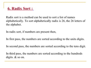 6. Radix Sort :
Radix sort is a method can be used to sort a list of names
alphabetically. To sort alphabetically radix is 26, the 26 letters of
the alphabet.
In radix sort, if numbers are present then,
In first pass, the numbers are sorted according to the units digits.
In second pass, the numbers are sorted according to the tens digit.
In third pass, the numbers are sorted according to the hundreds
digits. & so on.
 