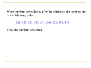 When numbers are collected after the third pass, the numbers are
in the following order:
128, 143, 321, 348, 361, 366, 423, 538, 543
Thus, the numbers are sorted.
 