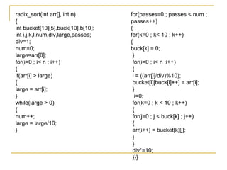 radix_sort(int arr[], int n)
{
int bucket[10][5],buck[10],b[10];
int i,j,k,l,num,div,large,passes;
div=1;
num=0;
large=arr[0];
for(i=0 ; i< n ; i++)
{
if(arr[i] > large)
{
large = arr[i];
}
while(large > 0)
{
num++;
large = large/10;
}
for(passes=0 ; passes < num ;
passes++)
{
for(k=0 ; k< 10 ; k++)
{
buck[k] = 0;
}
for(i=0 ; i< n ;i++)
{
l = ((arr[i]/div)%10);
bucket[l][buck[l]++] = arr[i];
}
i=0;
for(k=0 ; k < 10 ; k++)
{
for(j=0 ; j < buck[k] ; j++)
{
arr[i++] = bucket[k][j];
}
}
div*=10;
}}}
 