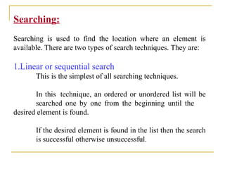 Searching:
Searching is used to find the location where an element is
available. There are two types of search techniques. They are:
1.Linear or sequential search
This is the simplest of all searching techniques.
In this technique, an ordered or unordered list will be
searched one by one from the beginning until the
desired element is found.
If the desired element is found in the list then the search
is successful otherwise unsuccessful.
 