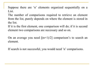 Suppose there are ‘n’ elements organized sequentially on a
List.
The number of comparisons required to retrieve an element
from the list, purely depends on where the element is stored in
the list.
If it is the first element, one comparison will do; if it is second
element two comparisons are necessary and so on.
On an average you need [(n+1)/2] comparison’s to search an
element.
If search is not successful, you would need ’n’ comparisons.
 