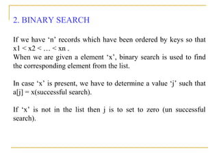 2. BINARY SEARCH
If we have ‘n’ records which have been ordered by keys so that
x1 < x2 < … < xn .
When we are given a element ‘x’, binary search is used to find
the corresponding element from the list.
In case ‘x’ is present, we have to determine a value ‘j’ such that
a[j] = x(successful search).
If ‘x’ is not in the list then j is to set to zero (un successful
search).
 
