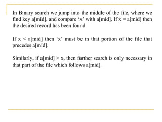 In Binary search we jump into the middle of the file, where we
find key a[mid], and compare ‘x’ with a[mid]. If x = a[mid] then
the desired record has been found.
If x < a[mid] then ‘x’ must be in that portion of the file that
precedes a[mid].
Similarly, if a[mid] > x, then further search is only necessary in
that part of the file which follows a[mid].
 