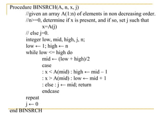 Procedure BINSRCH(A, n, x, j)
//given an array A(1:n) of elements in non decreasing order.
//n>=0, determine if x is present, and if so, set j such that
x=A(j)
// else j=0.
integer low, mid, high, j, n;
low ← 1; high ← n
while low <= high do
mid ← (low + high)/2
case
: x < A(mid) : high ← mid – 1
: x > A(mid) : low ← mid + 1
: else : j ← mid; return
endcase
repeat
j ← 0
end BINSRCH
 