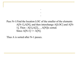 .
.
.
Pass N-1:Find the location LOC of the smaller of the elements
A[N-1],A[N], and then interchange A[LOC] and A[N-
1], Then : A[1],A[2],….A[N]is sorted.
Since A[N-1] <= A[N].
Thus A is sorted after N-1 passes.
 