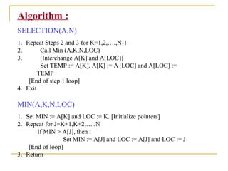 Algorithm :
SELECTION(A,N)
1. Repeat Steps 2 and 3 for K=1,2,….,N-1
2. Call Min (A,K,N,LOC)
3. [Interchange A[K] and A[LOC]]
Set TEMP := A[K], A[K] := A{LOC] and A[LOC] :=
TEMP
[End of step 1 loop]
4. Exit
MIN(A,K,N,LOC)
1. Set MIN := A[K] and LOC := K. [Initialize pointers]
2. Repeat for J=K+1,K+2,….,N
If MIN > A[J], then :
Set MIN := A[J] and LOC := A[J] and LOC := J
[End of loop]
3. Return
 
