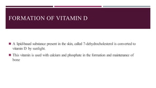 FORMATION OF VITAMIN D
◾ A lipid-based substance present in the skin, called 7-dehydrocholesterol is converted to
vitamin D by sunlight.
◾ This vitamin is used with calcium and phosphate in the formation and maintenance of
bone
 