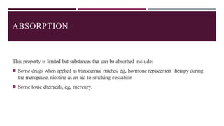 ABSORPTION
This property is limited but substances that can be absorbed include:
◾ Some drugs when applied as transdermal patches, e.g., hormone replacement therapy during
the menopause, nicotine as an aid to smoking cessation
◾ Some toxic chemicals, e.g., mercury.
 