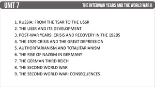 1. RUSSIA: FROM THE TSAR TO THE USSR
2. THE USSR AND ITS DEVELOPMENT
3. POST-WAR YEARS: CRISIS AND RECOVERY IN THE 1920S
4. THE 1929 CRISIS AND THE GREAT DEPRESSION
5. AUTHORITARIANISM AND TOTALITARIANISM
6. THE RISE OF NAZISM IN GERMANY
7. THE GERMAN THIRD REICH
8. THE SECOND WORLD WAR
9. THE SECOND WORLD WAR: CONSEQUENCES
 