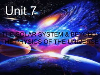 Unit 7
THE SOLAR SYSTEM & BEYOND:
THE PHYSICS OF THE UNIVERSE
 