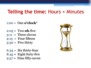 Telling the time: Hours + Minutes
1:00 = One o'clock*
2:05 = Two oh-five
3:11 = Three eleven
4:15 = Four fifteen
5:30 = Five thirty
6:34 = Six thirty-four
8:45 = Eight forty-five
9:57 = Nine fifty-seven