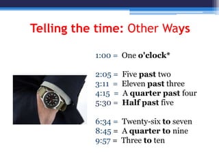 Telling the time: Other Ways
1:00 = One o'clock*
2:05 = Five past two
3:11 = Eleven past three
4:15 = A quarter past four
5:30 = Half past five
6:34 = Twenty-six to seven
8:45 = A quarter to nine
9:57 = Three to ten