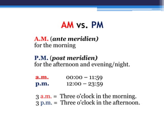 AM vs. PM
A.M. (ante meridien)
for the morning
P.M. (post meridien)
for the afternoon and evening/night.
a.m. 00:00 – 11:59
p.m. 12:00 – 23:59
3 a.m. = Three o'clock in the morning.
3 p.m. = Three o'clock in the afternoon.