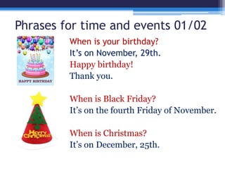 Phrases for time and events 01/02
When is your birthday?
It’s on November, 29th.
Happy birthday!
Thank you.
When is Black Friday?
It’s on the fourth Friday of November.
When is Christmas?
It’s on December, 25th.