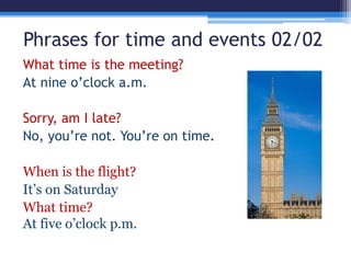 Phrases for time and events 02/02
What time is the meeting?
At nine o’clock a.m.
Sorry, am I late?
No, you’re not. You’re on time.
When is the flight?
It’s on Saturday
What time?
At five o’clock p.m.