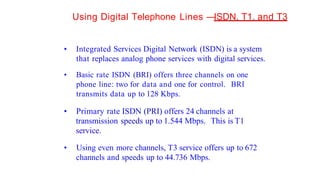 Using Digital Telephone Lines —
ISDN, T1, and T3
• Integrated Services Digital Network (ISDN) is a system
that replaces analog phone services with digital services.
• Basic rate ISDN (BRI) offers three channels on one
phone line: two for data and one for control. BRI
transmits data up to 128 Kbps.
• Primary rate ISDN (PRI) offers 24 channels at
transmission speeds up to 1.544 Mbps. This is T1
service.
• Using even more channels, T3 service offers up to 672
channels and speeds up to 44.736 Mbps.
 