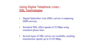 Using Digital Telephone Lines -
DSL Technologies
• Digital Subscriber Line (DSL) service is outpacing
ISDN services.
• Standard DSL offers speeds of 52 Mbps using
standard phone lines.
• Several types of DSL service are available, reaching
transmission speeds up to 51.84 Mbps.
 