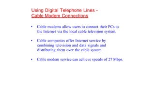 Using Digital Telephone Lines -
Cable Modem Connections
• Cable modems allow users to connect their PCs to
the Internet via the local cable television system.
• Cable companies offer Internet service by
combining television and data signals and
distributing them over the cable system.
• Cable modem service can achieve speeds of 27 Mbps.
 