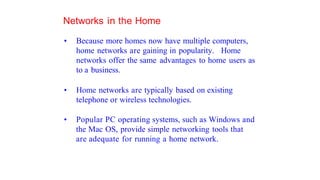 Networks in the Home
• Because more homes now have multiple computers,
home networks are gaining in popularity. Home
networks offer the same advantages to home users as
to a business.
• Home networks are typically based on existing
telephone or wireless technologies.
• Popular PC operating systems, such as Windows and
the Mac OS, provide simple networking tools that
are adequate for running a home network.
 
