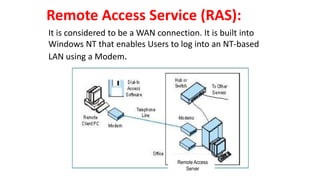 Remote Access Service (RAS):
It is considered to be a WAN connection. It is built into
Windows NT that enables Users to log into an NT-based
LAN using a Modem.
Remote Access
Server
Remote Access
Server
 